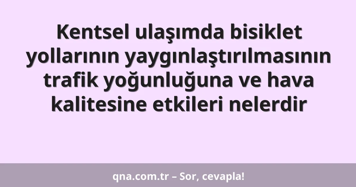 Kentsel ulaşımda bisiklet yollarının yaygınlaştırılmasının trafik yoğunluğuna ve hava kalitesine etkileri nelerdir