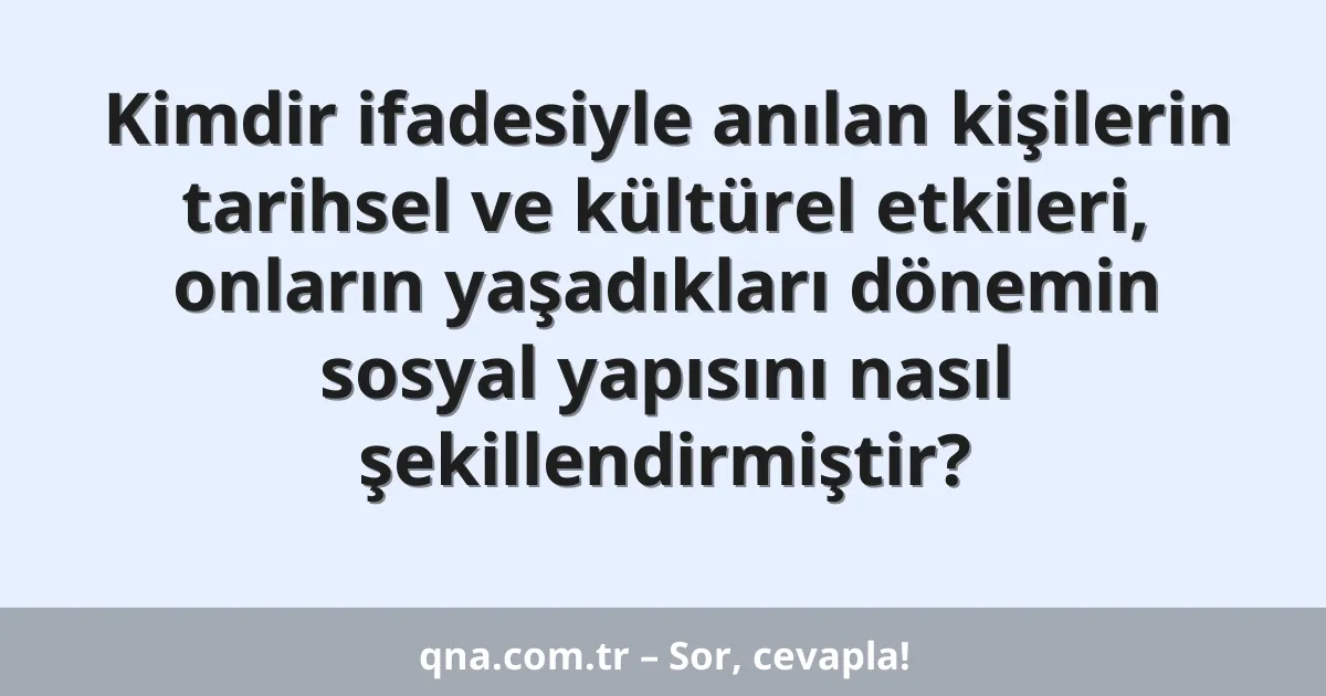 Kimdir ifadesiyle anılan kişilerin tarihsel ve kültürel etkileri, onların yaşadıkları dönemin sosyal yapısını nasıl şekillendirmiştir?