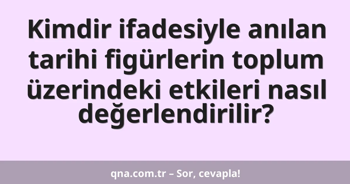 Kimdir ifadesiyle anılan tarihi figürlerin toplum üzerindeki etkileri nasıl değerlendirilir?