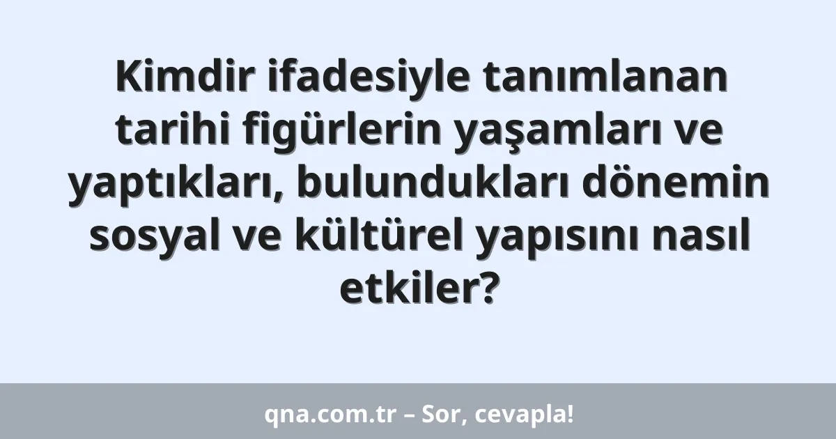 Kimdir ifadesiyle tanımlanan tarihi figürlerin yaşamları ve yaptıkları, bulundukları dönemin sosyal ve kültürel yapısını nasıl etkiler?