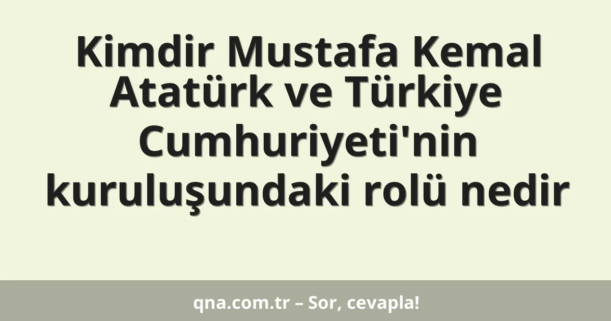 Kimdir Mustafa Kemal Atatürk ve Türkiye Cumhuriyeti'nin kuruluşundaki rolü nedir