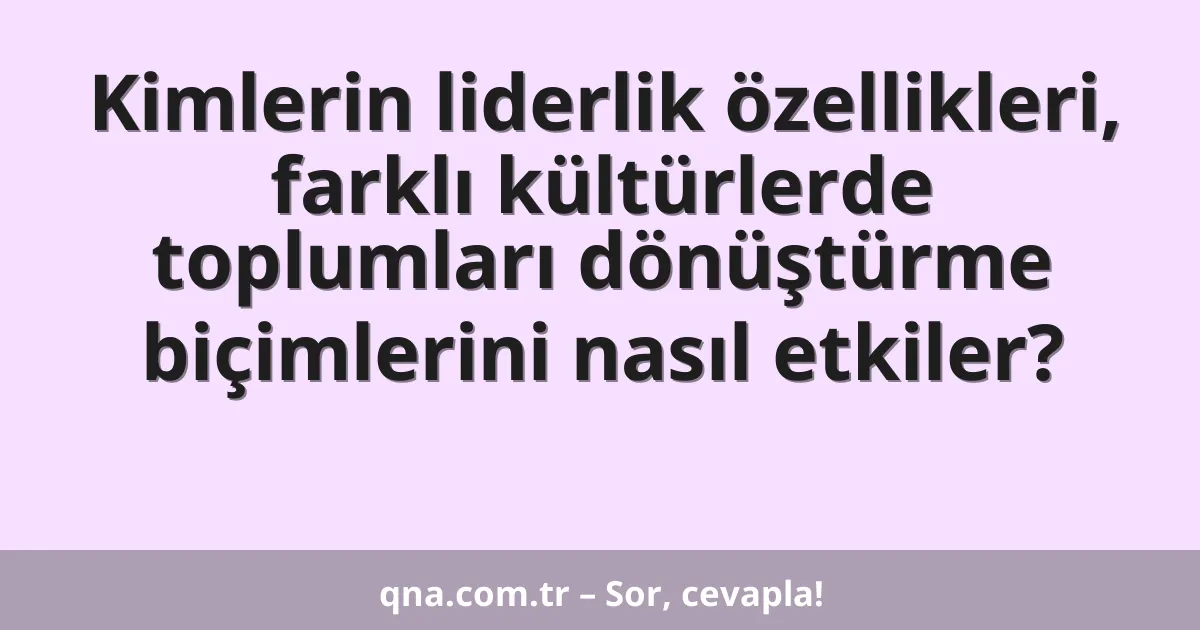 Kimlerin liderlik özellikleri, farklı kültürlerde toplumları dönüştürme biçimlerini nasıl etkiler?
