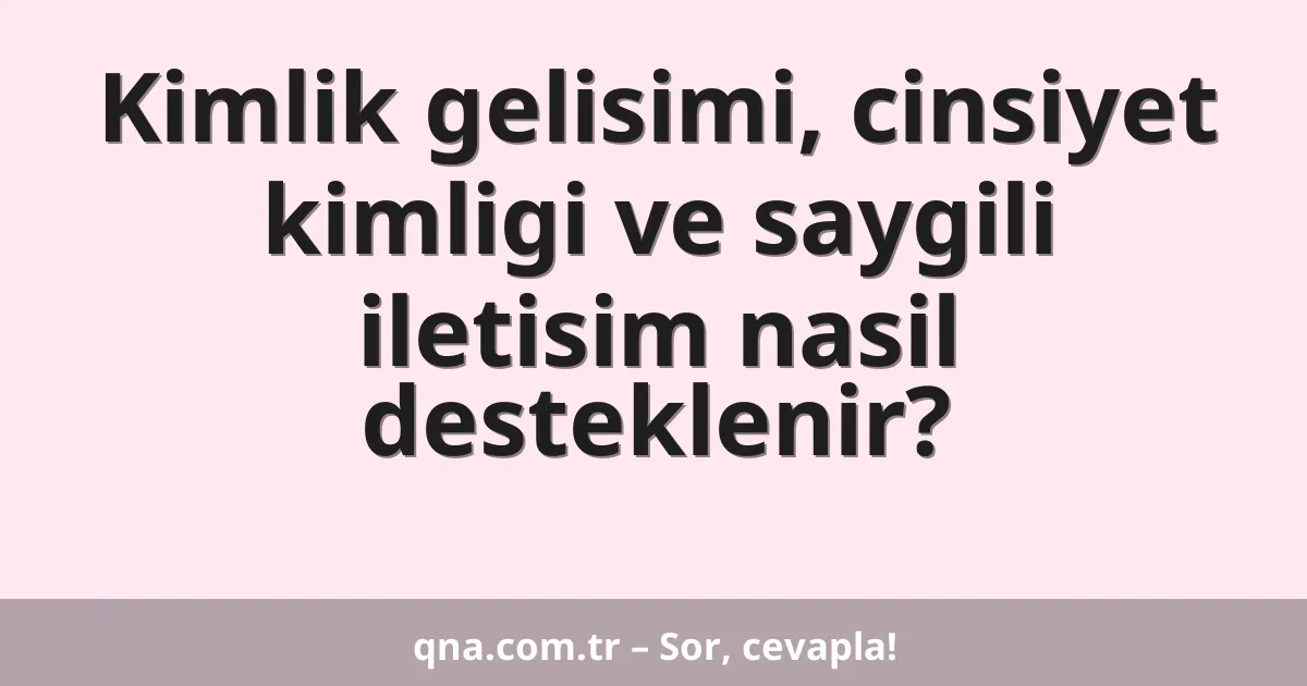 Kimlik gelisimi, cinsiyet kimligi ve saygili iletisim nasil desteklenir?
