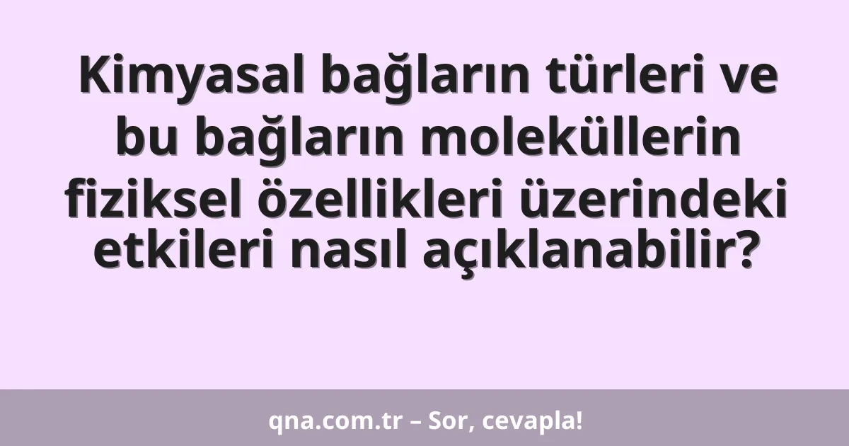 Kimyasal bağların türleri ve bu bağların moleküllerin fiziksel özellikleri üzerindeki etkileri nasıl açıklanabilir?