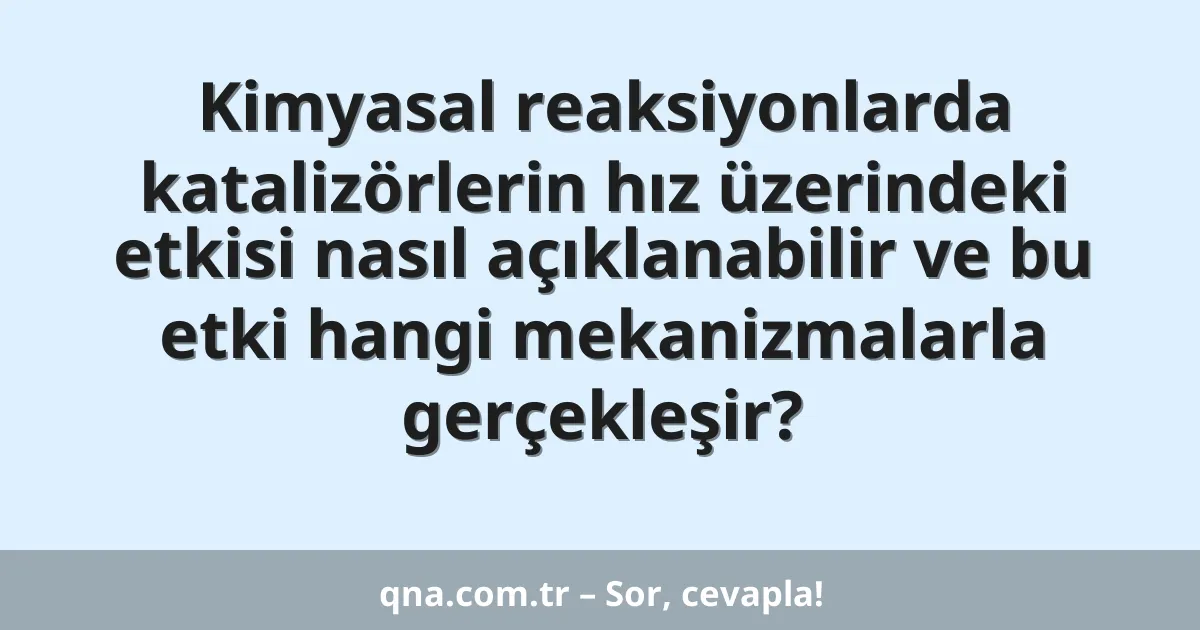 Kimyasal reaksiyonlarda katalizörlerin hız üzerindeki etkisi nasıl açıklanabilir ve bu etki hangi mekanizmalarla gerçekleşir?