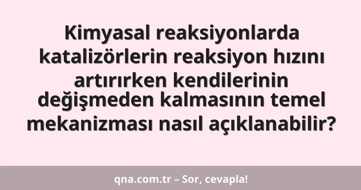 Kimyasal reaksiyonlarda katalizörlerin reaksiyon hızını artırırken kendilerinin değişmeden kalmasının temel mekanizması nasıl açıklanabilir?