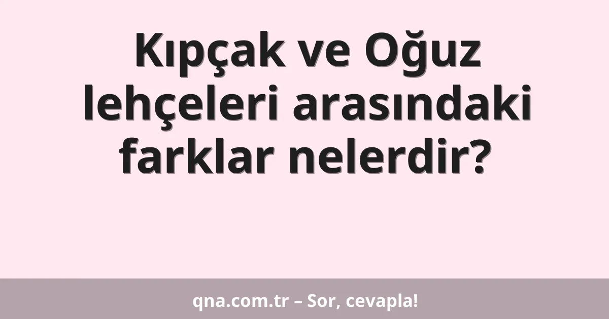Kıpçak ve Oğuz lehçeleri arasındaki farklar nelerdir?
