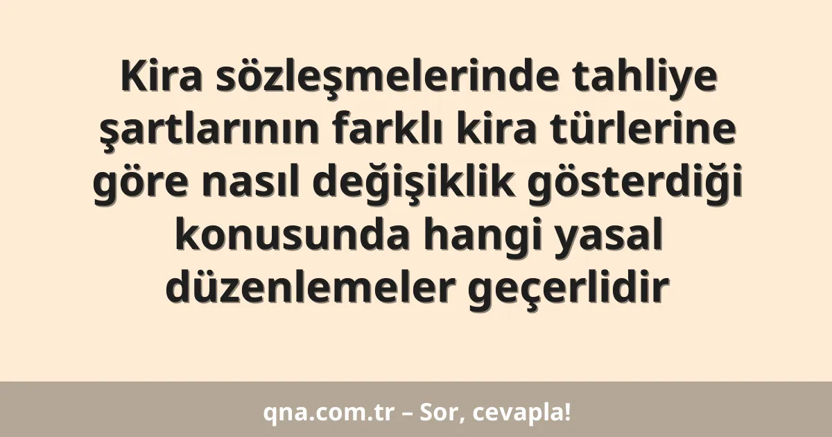 Kira sözleşmelerinde tahliye şartlarının farklı kira türlerine göre nasıl değişiklik gösterdiği konusunda hangi yasal düzenlemeler geçerlidir