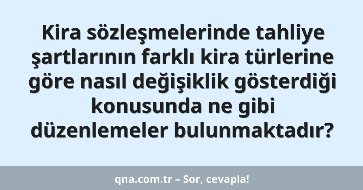 Kira sözleşmelerinde tahliye şartlarının farklı kira türlerine göre nasıl değişiklik gösterdiği konusunda ne gibi düzenlemeler bulunmaktadır?