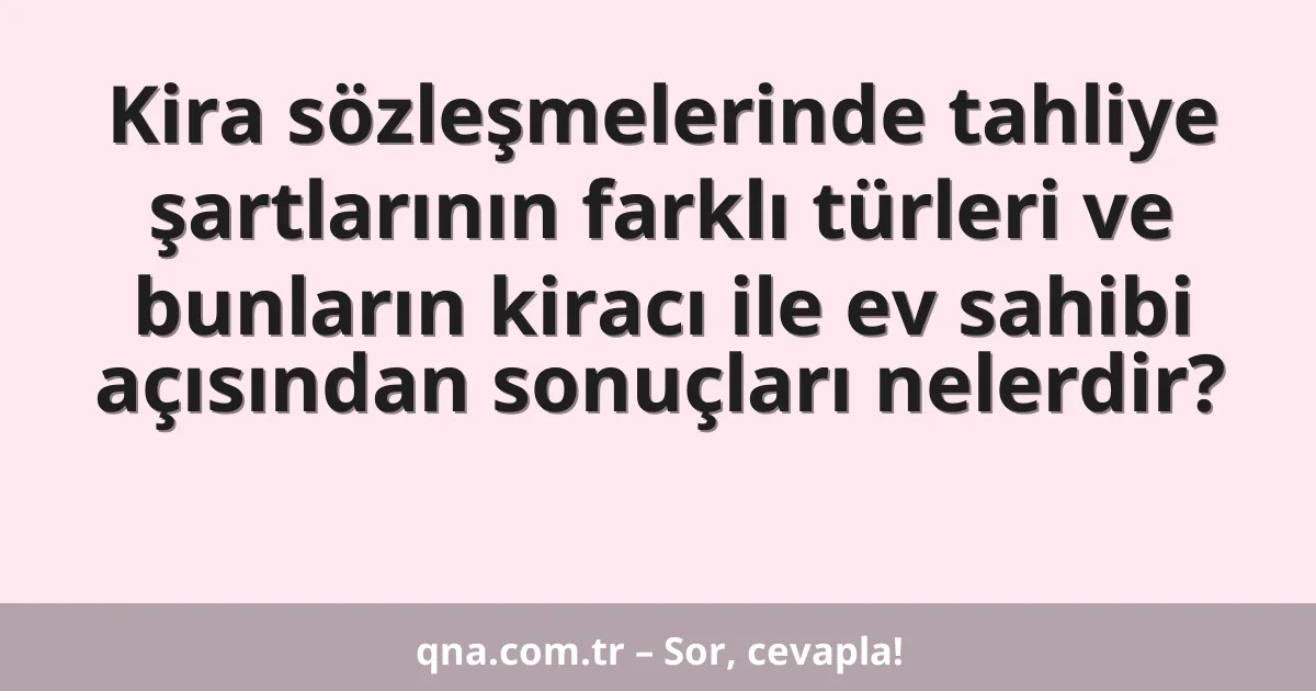 Kira sözleşmelerinde tahliye şartlarının farklı türleri ve bunların kiracı ile ev sahibi açısından sonuçları nelerdir?