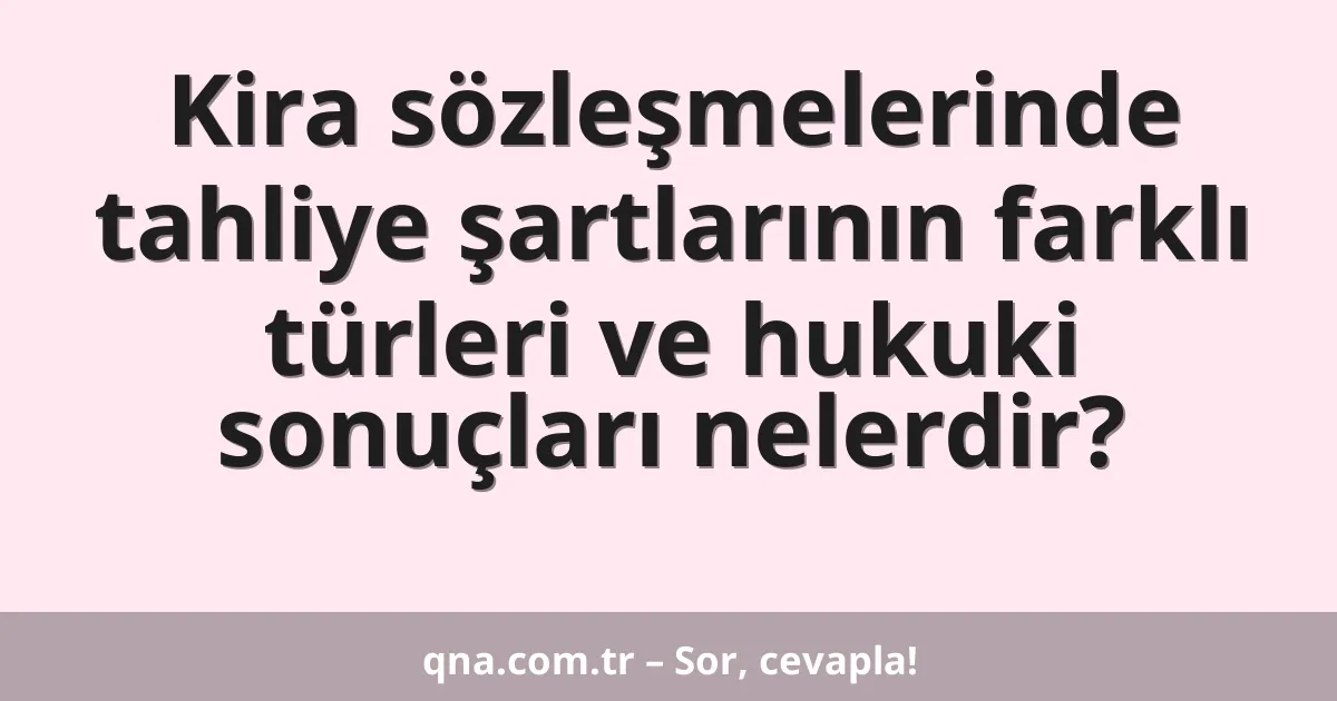 Kira sözleşmelerinde tahliye şartlarının farklı türleri ve hukuki sonuçları nelerdir?