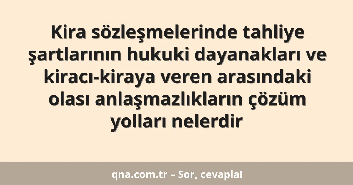 Kira sözleşmelerinde tahliye şartlarının hukuki dayanakları ve kiracı-kiraya veren arasındaki olası anlaşmazlıkların çözüm yolları nelerdir