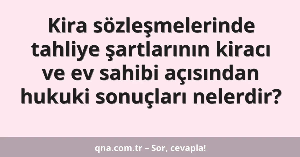 Kira sözleşmelerinde tahliye şartlarının kiracı ve ev sahibi açısından hukuki sonuçları nelerdir?