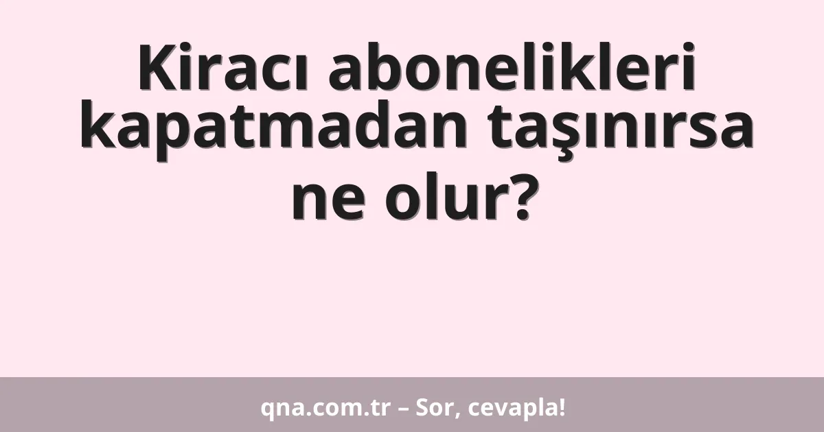 Kiracı abonelikleri kapatmadan taşınırsa ne olur?
