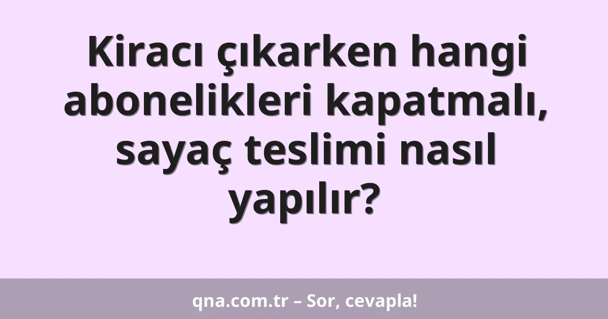 Kiracı çıkarken hangi abonelikleri kapatmalı, sayaç teslimi nasıl yapılır?