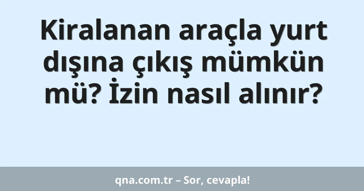 Kiralanan araçla yurt dışına çıkış mümkün mü? İzin nasıl alınır?