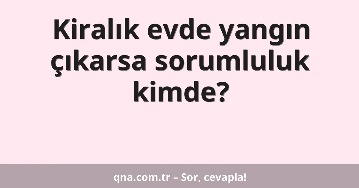Kiralık evde yangın çıkarsa sorumluluk kimde?