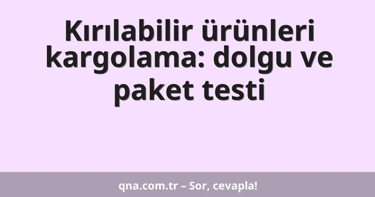 Kırılabilir ürünleri kargolama: dolgu ve paket testi