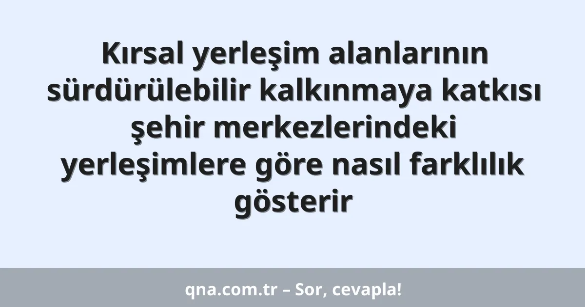 Kırsal yerleşim alanlarının sürdürülebilir kalkınmaya katkısı şehir merkezlerindeki yerleşimlere göre nasıl farklılık gösterir
