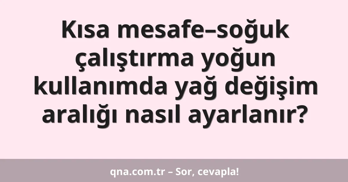 Kısa mesafe–soğuk çalıştırma yoğun kullanımda yağ değişim aralığı nasıl ayarlanır?