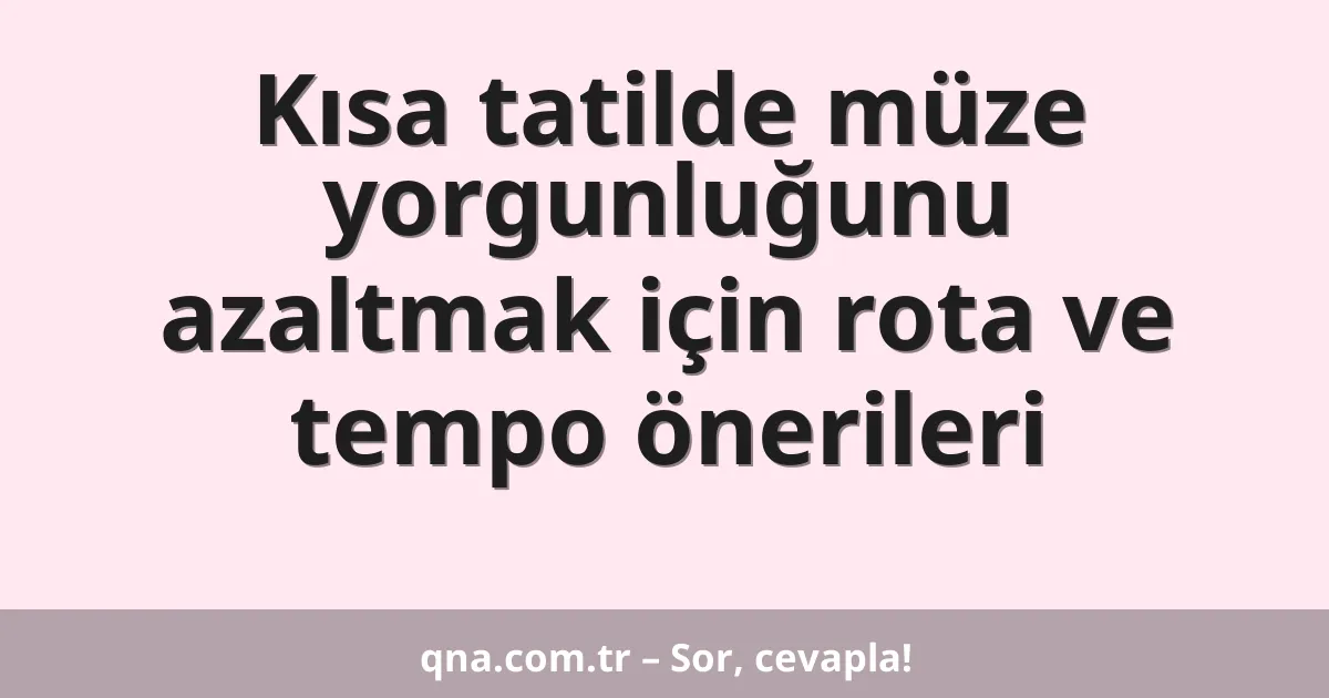 Kısa tatilde müze yorgunluğunu azaltmak için rota ve tempo önerileri