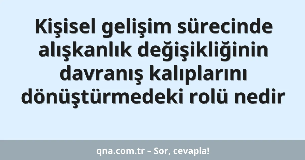 Kişisel gelişim sürecinde alışkanlık değişikliğinin davranış kalıplarını dönüştürmedeki rolü nedir