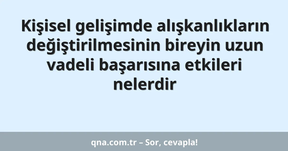 Kişisel gelişimde alışkanlıkların değiştirilmesinin bireyin uzun vadeli başarısına etkileri nelerdir