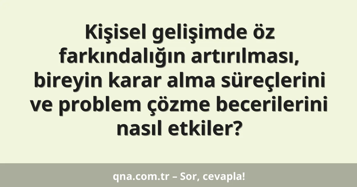 Kişisel gelişimde öz farkındalığın artırılması, bireyin karar alma süreçlerini ve problem çözme becerilerini nasıl etkiler?