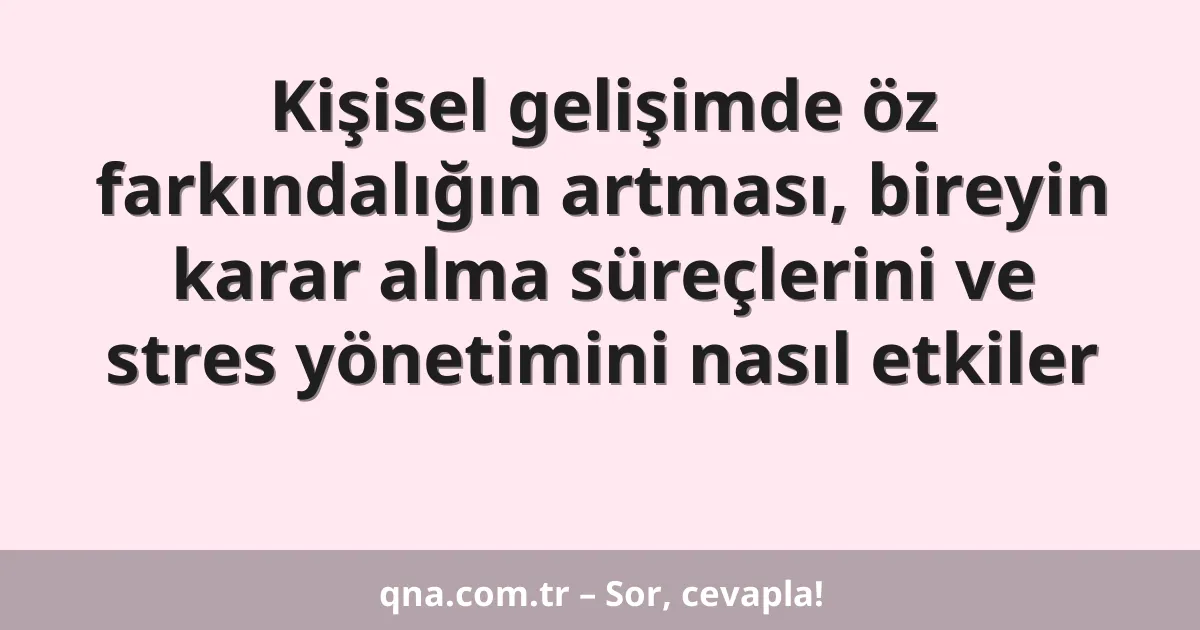 Kişisel gelişimde öz farkındalığın artması, bireyin karar alma süreçlerini ve stres yönetimini nasıl etkiler