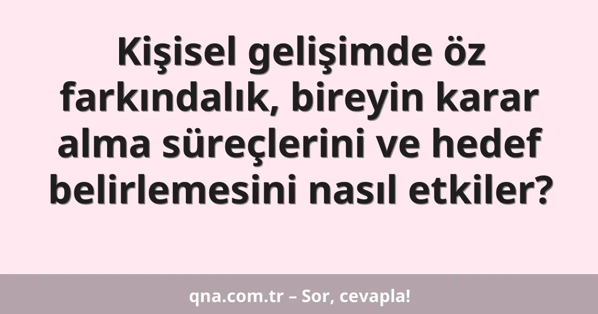 Kişisel gelişimde öz farkındalık, bireyin karar alma süreçlerini ve hedef belirlemesini nasıl etkiler?