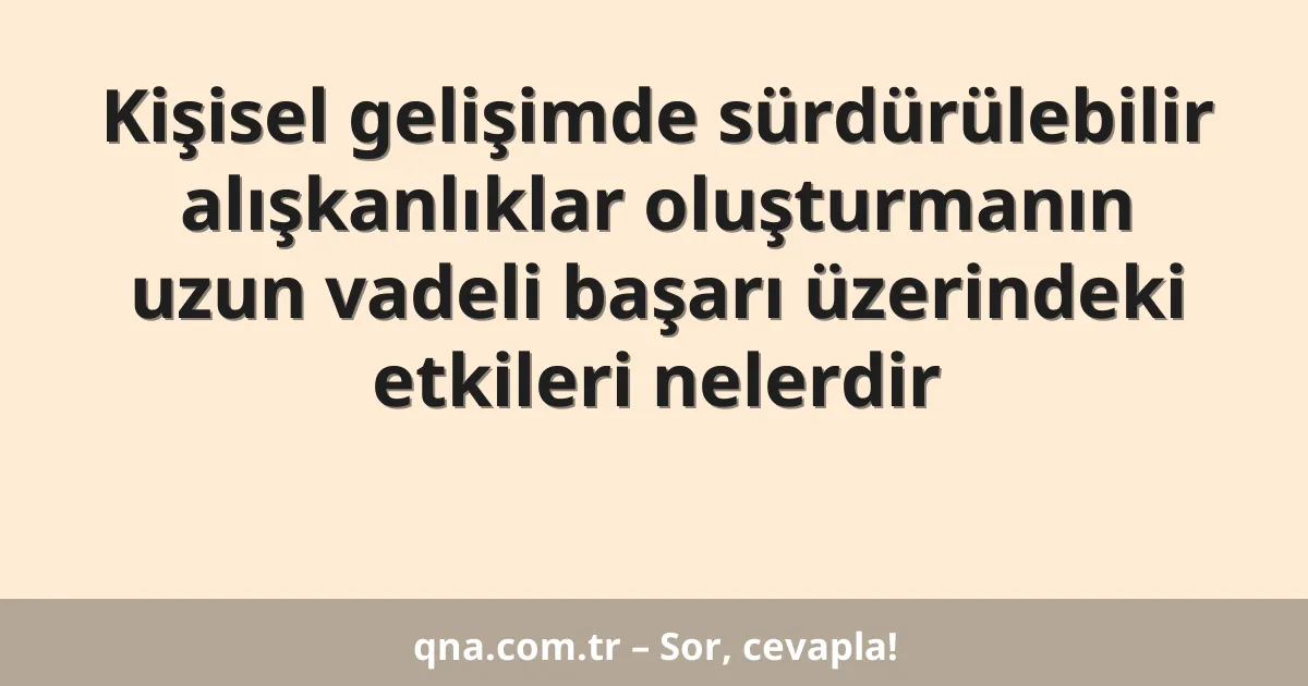 Kişisel gelişimde sürdürülebilir alışkanlıklar oluşturmanın uzun vadeli başarı üzerindeki etkileri nelerdir