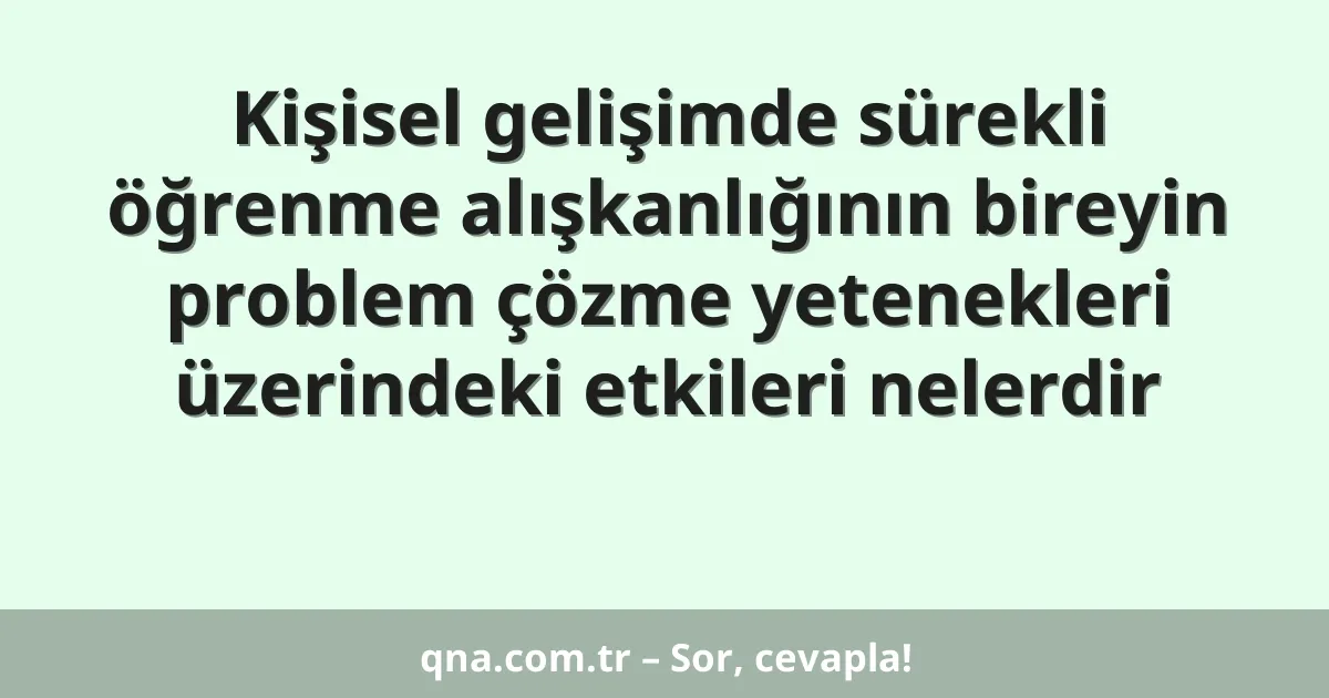 Kişisel gelişimde sürekli öğrenme alışkanlığının bireyin problem çözme yetenekleri üzerindeki etkileri nelerdir