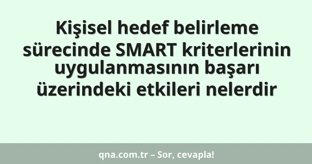 Kişisel hedef belirleme sürecinde SMART kriterlerinin uygulanmasının başarı üzerindeki etkileri nelerdir