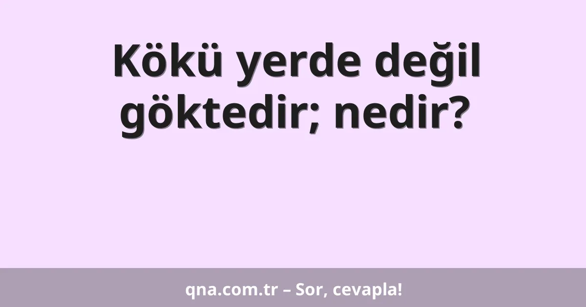 Kökü yerde değil göktedir; nedir?