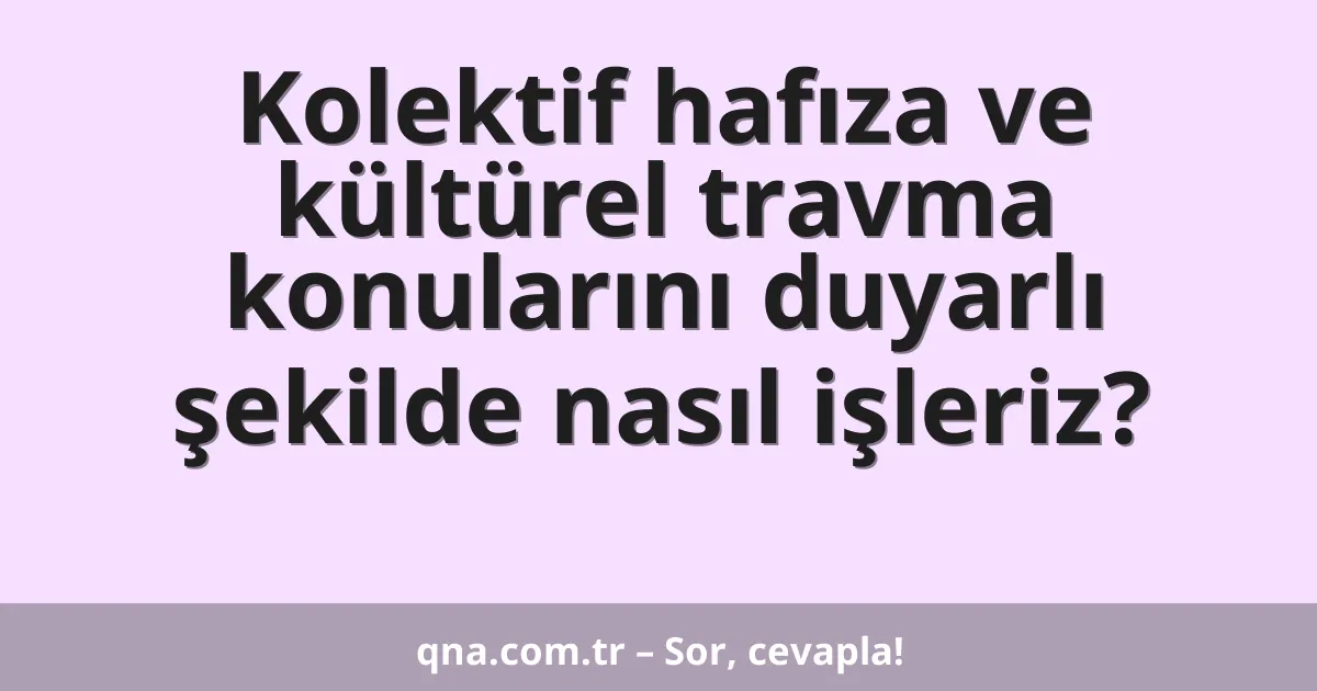 Kolektif hafıza ve kültürel travma konularını duyarlı şekilde nasıl işleriz?