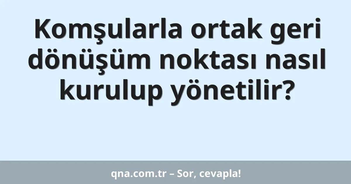 Komşularla ortak geri dönüşüm noktası nasıl kurulup yönetilir?
