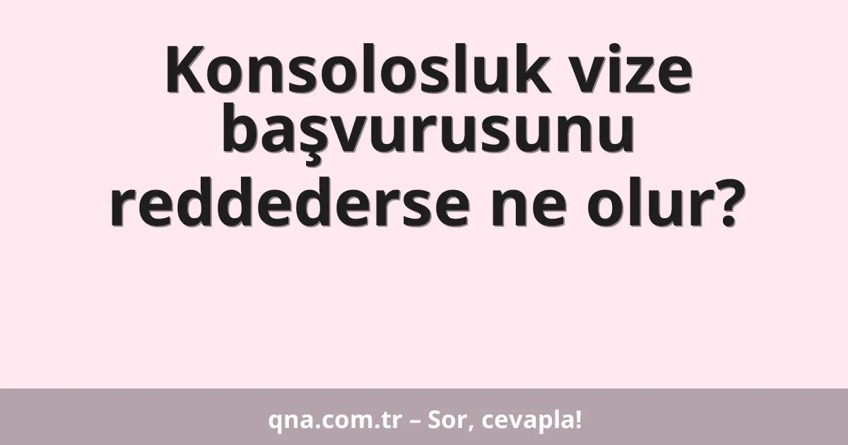 Konsolosluk vize başvurusunu reddederse ne olur?