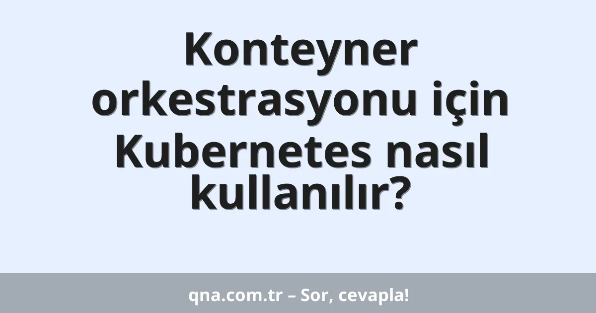 Konteyner orkestrasyonu için Kubernetes nasıl kullanılır?