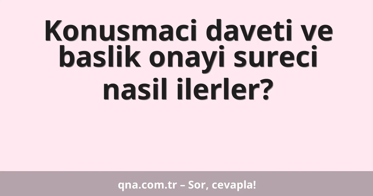 Konusmaci daveti ve baslik onayi sureci nasil ilerler?