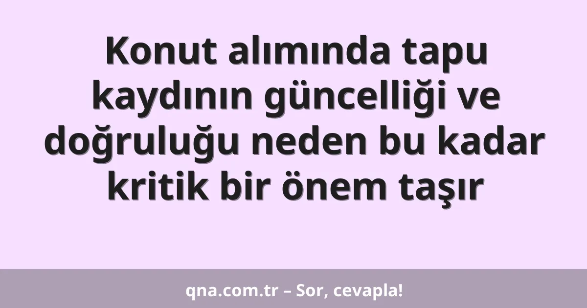 Konut alımında tapu kaydının güncelliği ve doğruluğu neden bu kadar kritik bir önem taşır