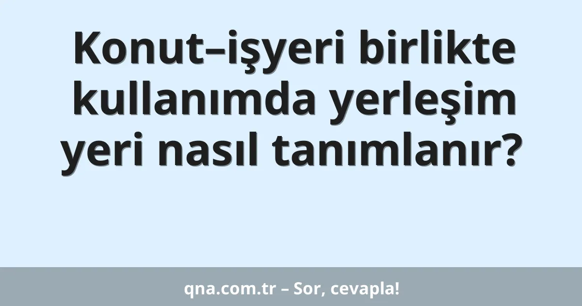 Konut–işyeri birlikte kullanımda yerleşim yeri nasıl tanımlanır?