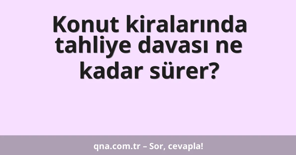 Konut kiralarında tahliye davası ne kadar sürer?