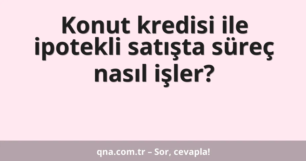 Konut kredisi ile ipotekli satışta süreç nasıl işler?