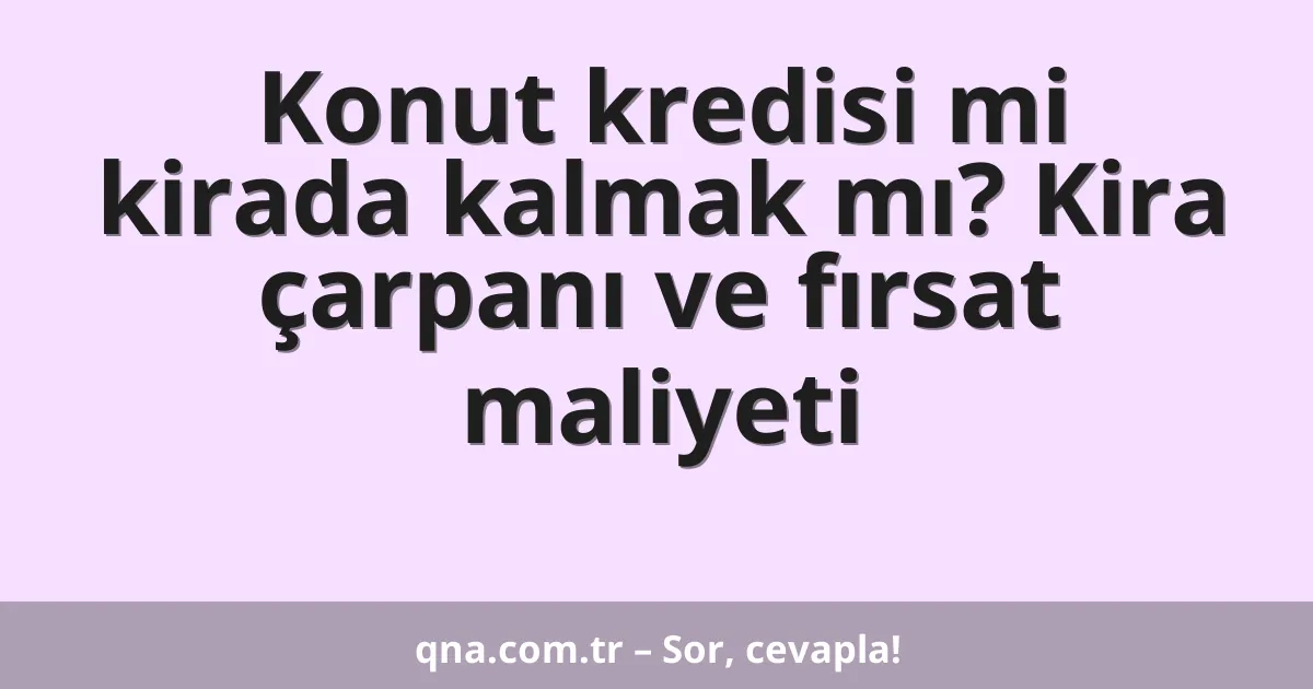 Konut kredisi mi kirada kalmak mı? Kira çarpanı ve fırsat maliyeti