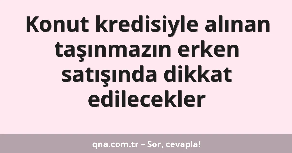 Konut kredisiyle alınan taşınmazın erken satışında dikkat edilecekler