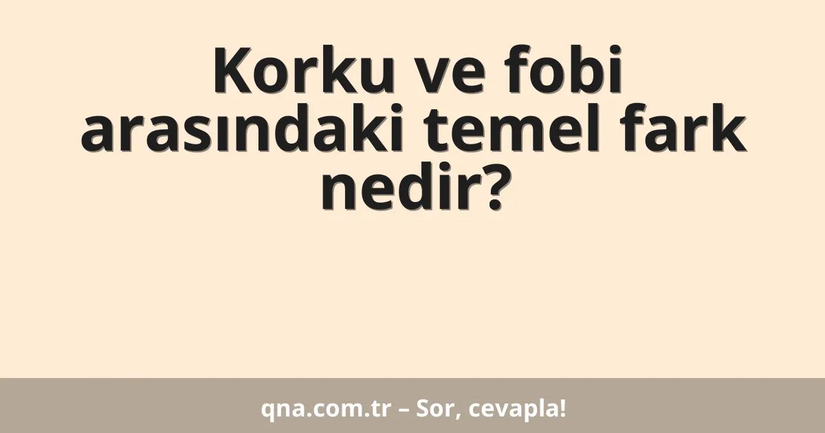 Korku ve fobi arasındaki temel fark nedir?