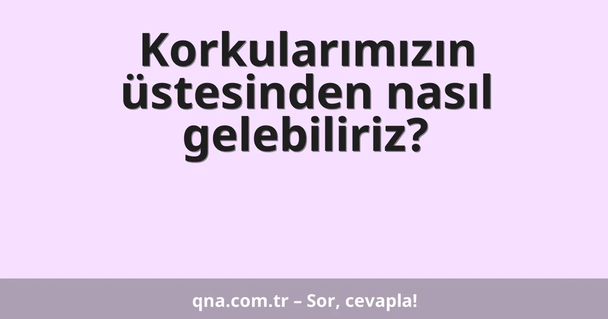 Korkularımızın üstesinden nasıl gelebiliriz?