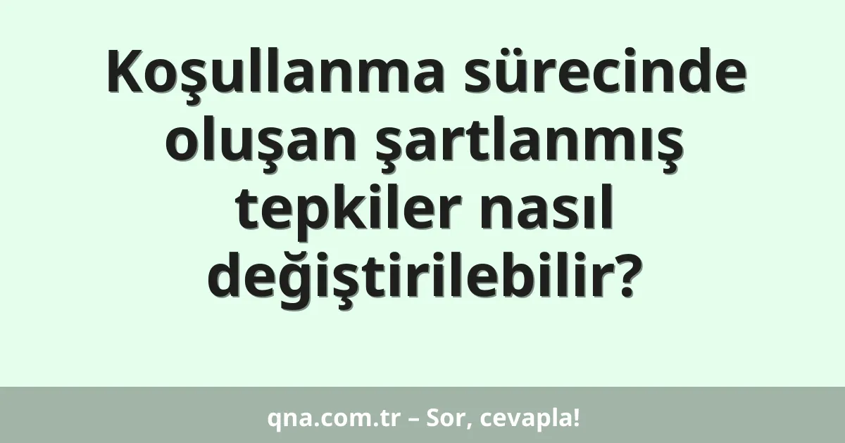 Koşullanma sürecinde oluşan şartlanmış tepkiler nasıl değiştirilebilir?
