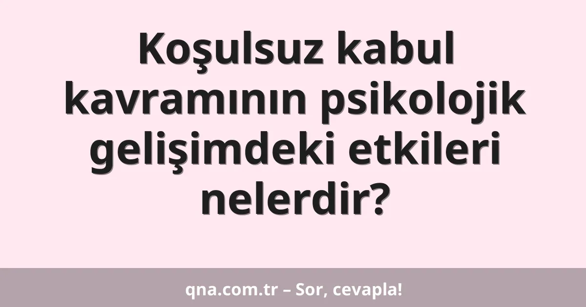 Koşulsuz kabul kavramının psikolojik gelişimdeki etkileri nelerdir?