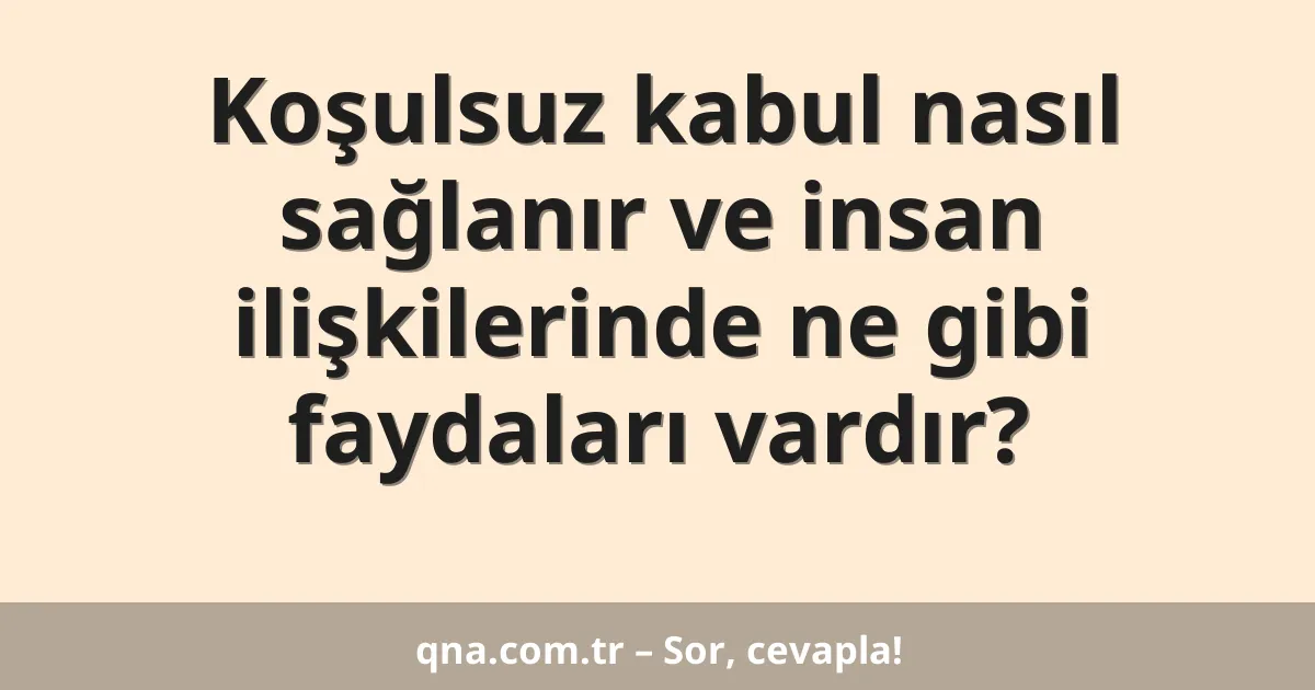 Koşulsuz kabul nasıl sağlanır ve insan ilişkilerinde ne gibi faydaları vardır?